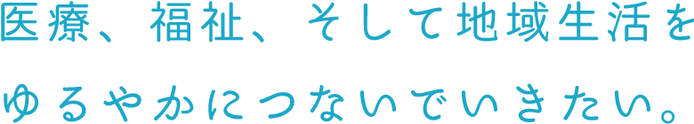 医療、福祉、そして地域生活をゆるやかにつないでいきたい。